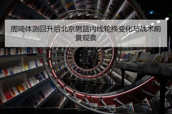 周琦体测回升后北京男篮内线轮换变化与战术前景观察