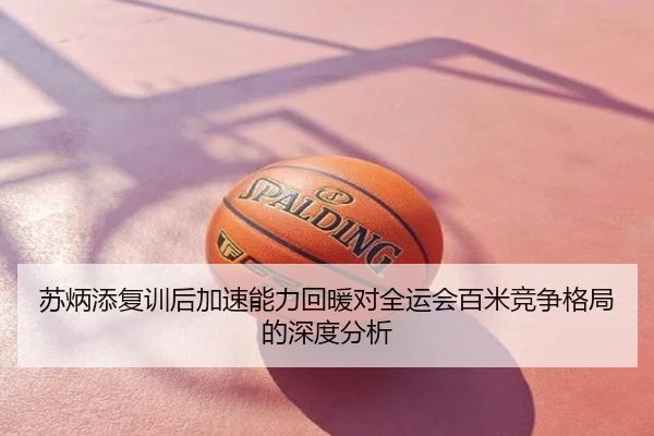 苏炳添复训后加速能力回暖对全运会百米竞争格局的深度分析
